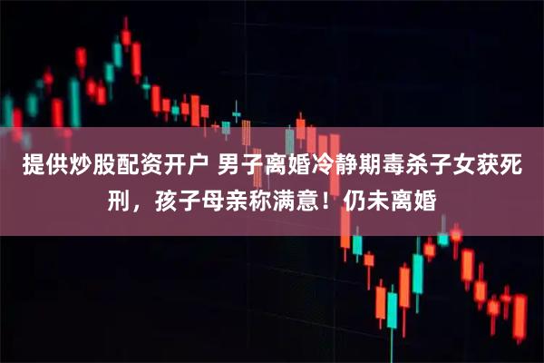 提供炒股配资开户 男子离婚冷静期毒杀子女获死刑，孩子母亲称满意！仍未离婚