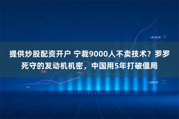 提供炒股配资开户 宁裁9000人不卖技术？罗罗死守的发动机机密，中国用5年打破僵局