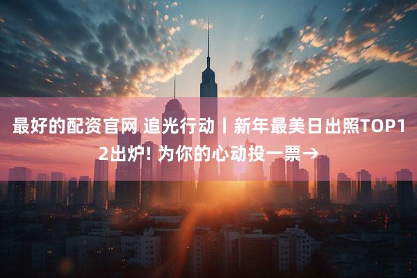 最好的配资官网 追光行动丨新年最美日出照TOP12出炉! 为你的心动投一票→