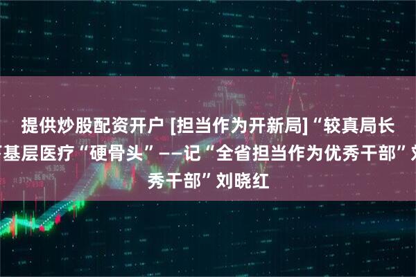 提供炒股配资开户 [担当作为开新局]“较真局长”啃下基层医疗“硬骨头”——记“全省担当作为优秀干部”刘晓红