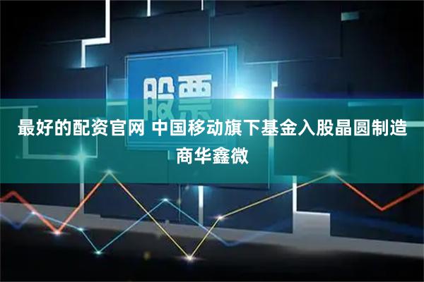 最好的配资官网 中国移动旗下基金入股晶圆制造商华鑫微