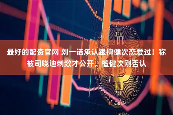 最好的配资官网 刘一诺承认跟檀健次恋爱过！称被司晓迪刺激才公开，檀健次刚否认