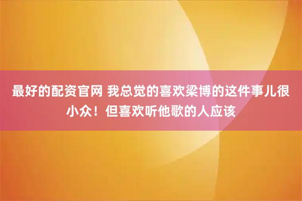 最好的配资官网 我总觉的喜欢梁博的这件事儿很小众！但喜欢听他歌的人应该