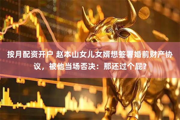 按月配资开户 赵本山女儿女婿想签署婚前财产协议，被他当场否决：那还过个屁？
