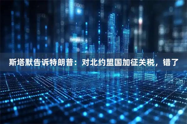 斯塔默告诉特朗普：对北约盟国加征关税，错了