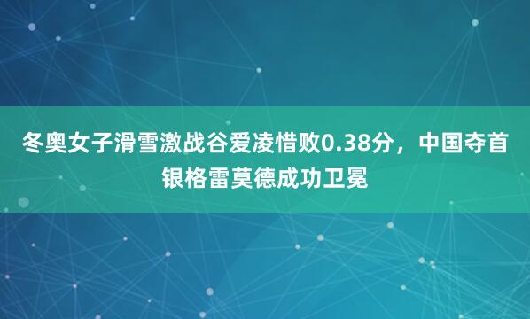 冬奥女子滑雪激战谷爱凌惜败0.38分，中国夺首银格雷莫德成功卫冕