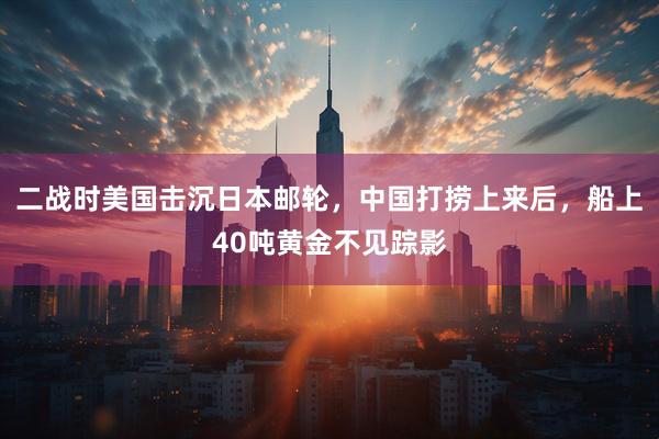二战时美国击沉日本邮轮，中国打捞上来后，船上40吨黄金不见踪影