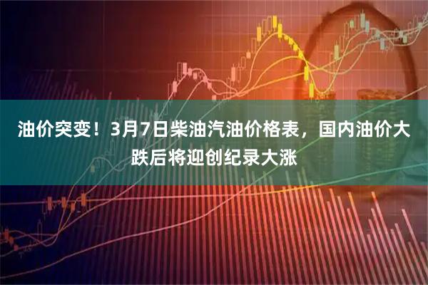 油价突变！3月7日柴油汽油价格表，国内油价大跌后将迎创纪录大涨