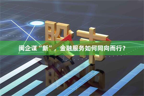 闽企谋“新”，金融服务如何同向而行？