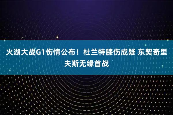 火湖大战G1伤情公布！杜兰特膝伤成疑 东契奇里夫斯无缘首战