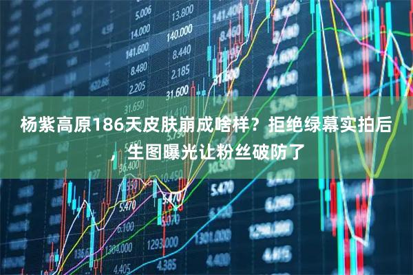 杨紫高原186天皮肤崩成啥样？拒绝绿幕实拍后，生图曝光让粉丝破防了