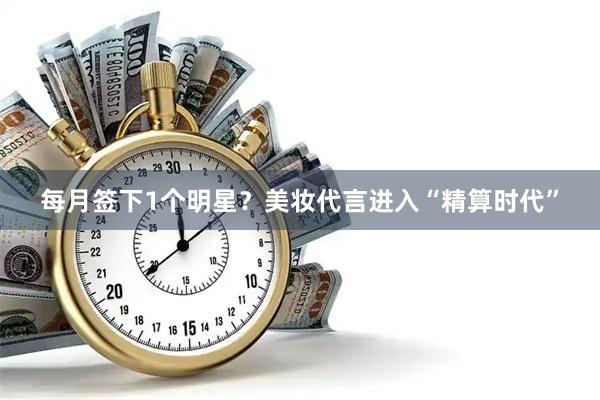 每月签下1个明星？美妆代言进入“精算时代”