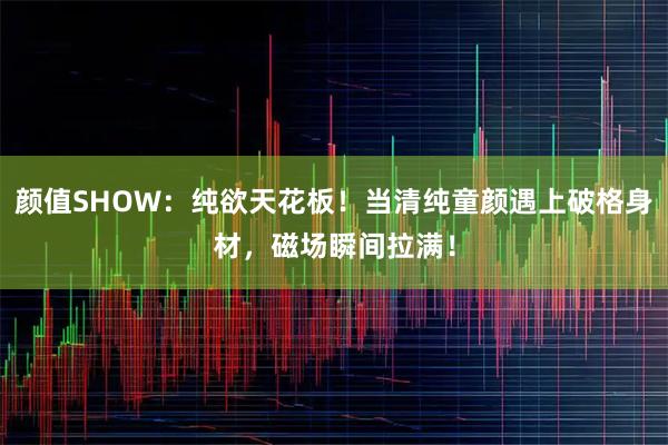 颜值SHOW：纯欲天花板！当清纯童颜遇上破格身材，磁场瞬间拉满！