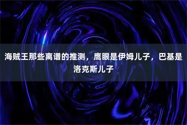 海贼王那些离谱的推测，鹰眼是伊姆儿子，巴基是洛克斯儿子