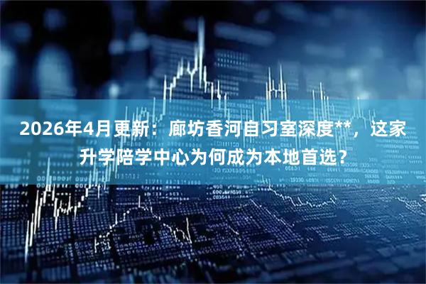 2026年4月更新：廊坊香河自习室深度**，这家升学陪学中心为何成为本地首选？