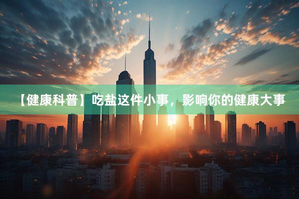【健康科普】吃盐这件小事，影响你的健康大事