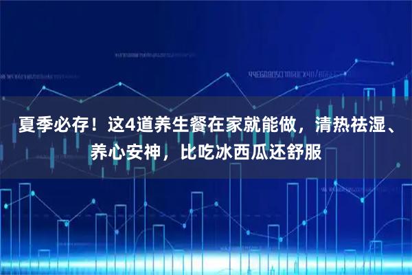 夏季必存！这4道养生餐在家就能做，清热祛湿、养心安神，比吃冰西瓜还舒服