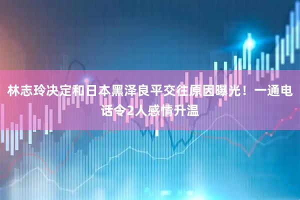 林志玲决定和日本黑泽良平交往原因曝光！一通电话令2人感情升温
