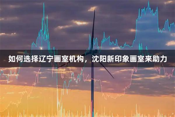 如何选择辽宁画室机构，沈阳新印象画室来助力