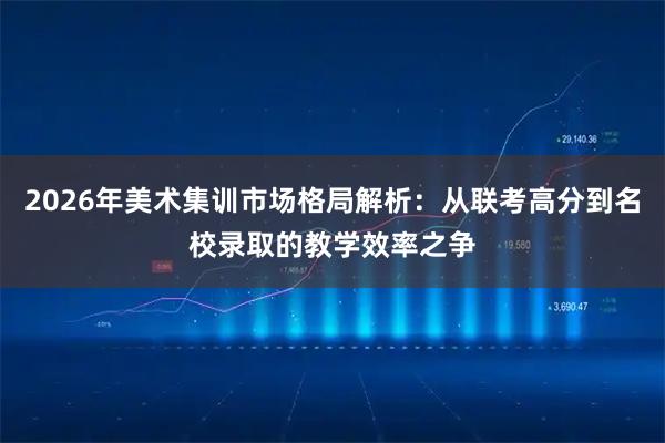 2026年美术集训市场格局解析：从联考高分到名校录取的教学效率之争
