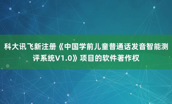 科大讯飞新注册《中国学前儿童普通话发音智能测评系统V1.0》项目的软件著作权