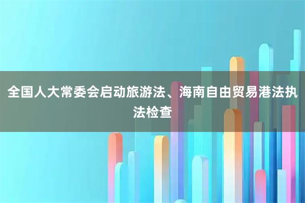 全国人大常委会启动旅游法、海南自由贸易港法执法检查