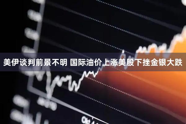 美伊谈判前景不明 国际油价上涨美股下挫金银大跌