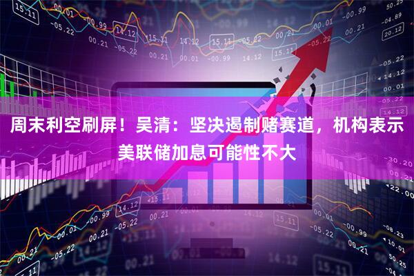 周末利空刷屏!吴清:坚决遏制赌赛道,机构表示美联储加息可能性不大