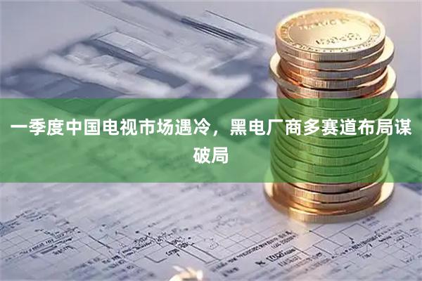 一季度中国电视市场遇冷，黑电厂商多赛道布局谋破局