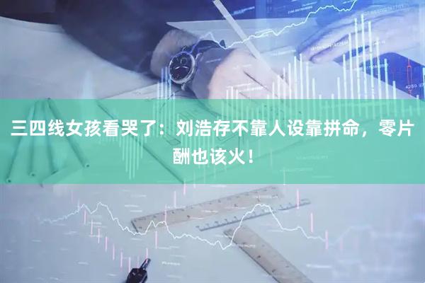 三四线女孩看哭了：刘浩存不靠人设靠拼命，零片酬也该火！